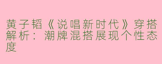 黄子韬《说唱新时代》穿搭解析：潮牌混搭展现个性态度