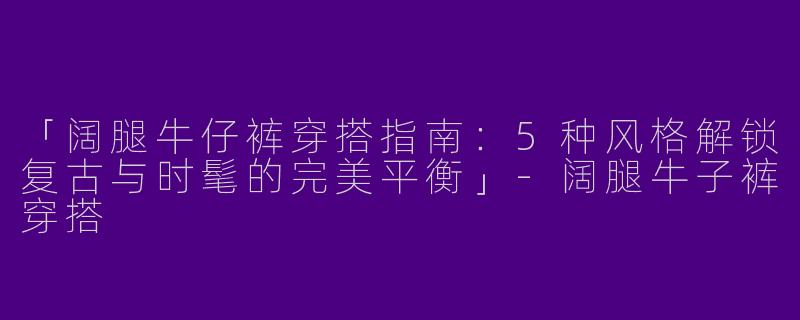 「阔腿牛仔裤穿搭指南：5种风格解锁复古与时髦的完美平衡」-阔腿牛子裤穿搭