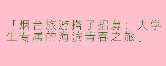 「烟台旅游搭子招募：大学生专属的海滨青春之旅」