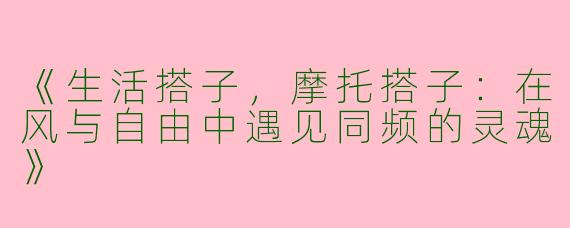 《生活搭子，摩托搭子：在风与自由中遇见同频的灵魂》