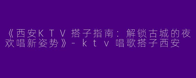《西安KTV搭子指南：解锁古城的夜欢唱新姿势》-ktv唱歌搭子西安