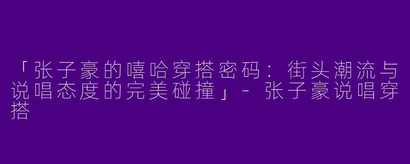 「张子豪的嘻哈穿搭密码：街头潮流与说唱态度的完美碰撞」-张子豪说唱穿搭