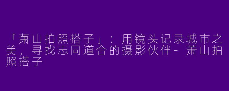 「萧山拍照搭子」：用镜头记录城市之美，寻找志同道合的摄影伙伴-萧山拍照搭子
