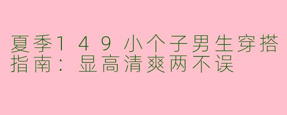 夏季149小个子男生穿搭指南：显高清爽两不误