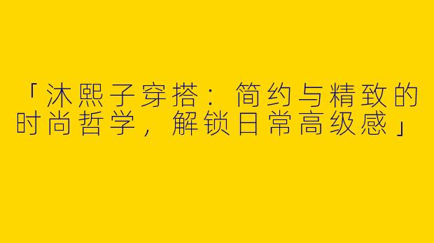 「沐熙子穿搭：简约与精致的时尚哲学，解锁日常高级感」