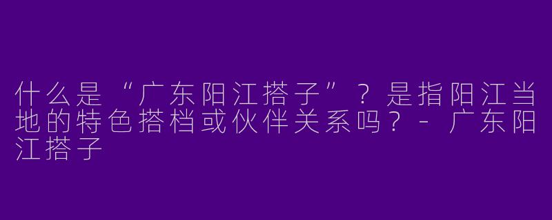 什么是“广东阳江搭子”？是指阳江当地的特色搭档或伙伴关系吗？