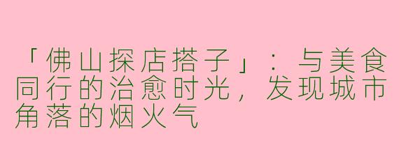 「佛山探店搭子」：与美食同行的治愈时光，发现城市角落的烟火气