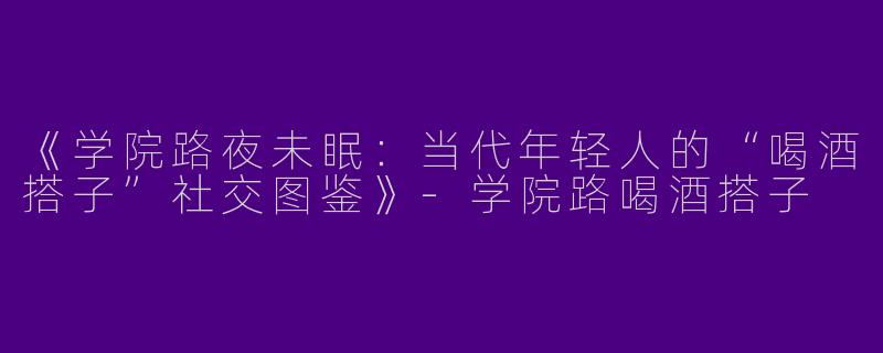 《学院路夜未眠：当代年轻人的“喝酒搭子”社交图鉴》-学院路喝酒搭子