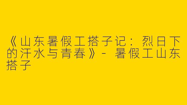 《山东暑假工搭子记：烈日下的汗水与青春》-暑假工山东搭子