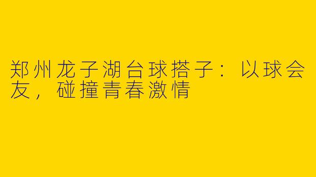 郑州龙子湖台球搭子：以球会友，碰撞青春激情
