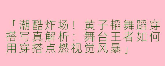 「潮酷炸场！黄子韬舞蹈穿搭写真解析：舞台王者如何用穿搭点燃视觉风暴」