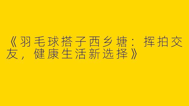 《羽毛球搭子西乡塘：挥拍交友，健康生活新选择》