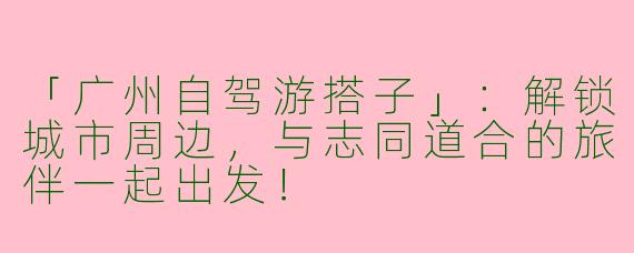 「广州自驾游搭子」：解锁城市周边，与志同道合的旅伴一起出发！