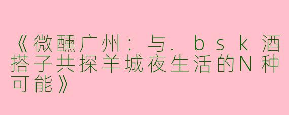 《微醺广州：与.bsk酒搭子共探羊城夜生活的N种可能》