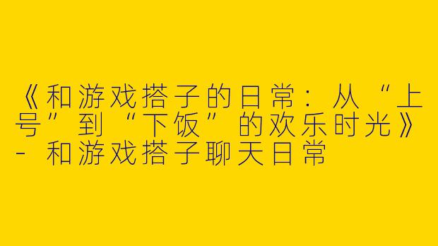 《和游戏搭子的日常：从“上号”到“下饭”的欢乐时光》-和游戏搭子聊天日常