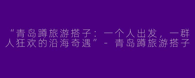 “青岛蹲旅游搭子：一个人出发，一群人狂欢的沿海奇遇”-青岛蹲旅游搭子