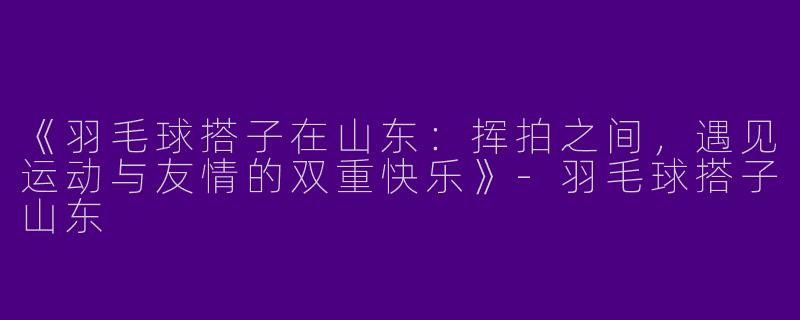 《羽毛球搭子在山东：挥拍之间，遇见运动与友情的双重快乐》