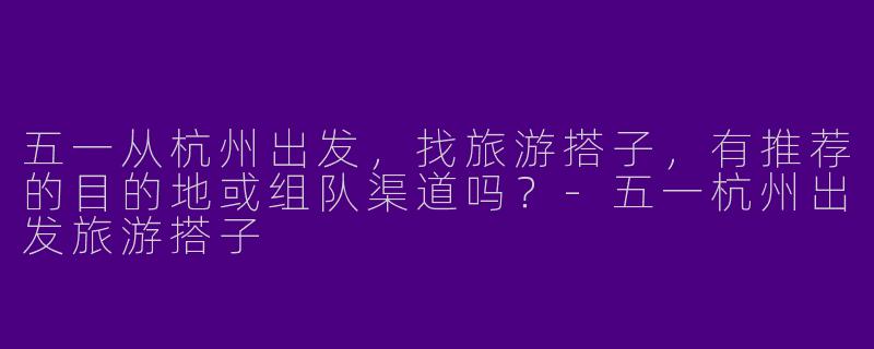 五一从杭州出发，找旅游搭子，有推荐的目的地或组队渠道吗？-五一杭州出发旅游搭子