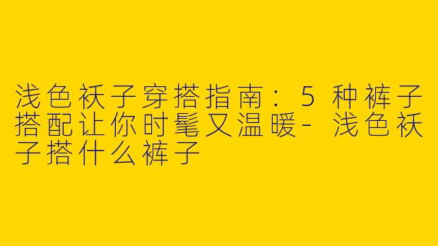 浅色袄子穿搭指南:5种裤子搭配让你时髦又温暖