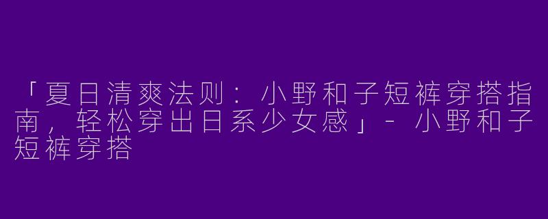 「夏日清爽法则：小野和子短裤穿搭指南，轻松穿出日系少女感」-小野和子短裤穿搭