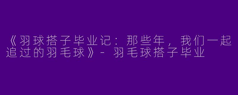 《羽球搭子毕业记：那些年，我们一起追过的羽毛球》-羽毛球搭子毕业