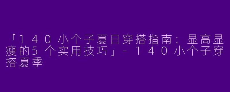 「140小个子夏日穿搭指南：显高显瘦的5个实用技巧」-140小个子穿搭夏季