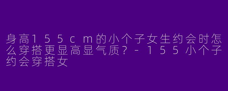 身高155cm的小个子女生约会时怎么穿搭更显高显气质？-155小个子约会穿搭女