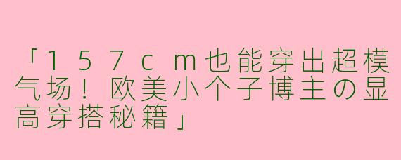 「157cm也能穿出超模气场！欧美小个子博主の显高穿搭秘籍」