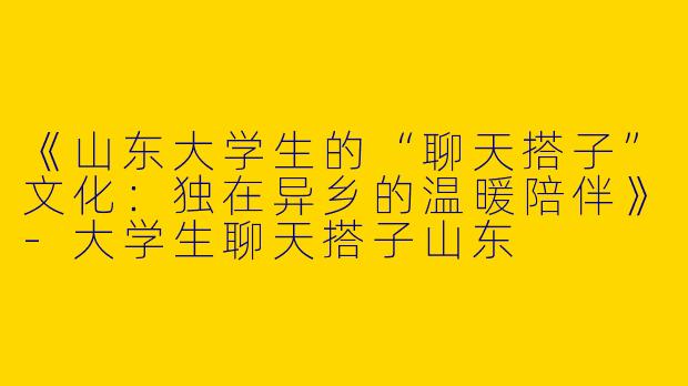 《山东大学生的“聊天搭子”文化：独在异乡的温暖陪伴》-大学生聊天搭子山东
