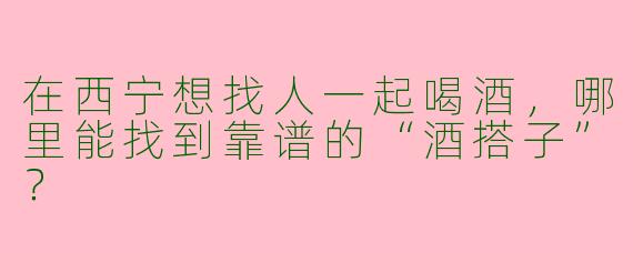 在西宁想找人一起喝酒，哪里能找到靠谱的“酒搭子”？