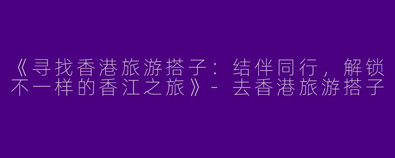 《寻找香港旅游搭子：结伴同行，解锁不一样的香江之旅》