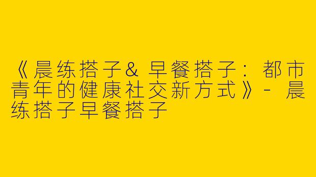 《晨练搭子&早餐搭子：都市青年的健康社交新方式》-晨练搭子早餐搭子