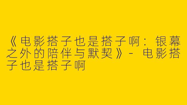 《电影搭子也是搭子啊：银幕之外的陪伴与默契》-电影搭子也是搭子啊