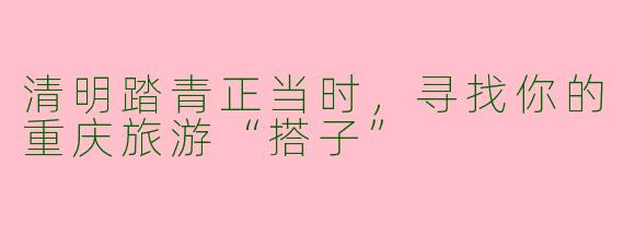 清明踏青正当时，寻找你的重庆旅游“搭子”