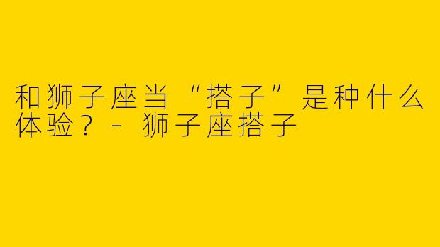 和狮子座当“搭子”是种什么体验？
