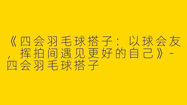 《四会羽毛球搭子：以球会友，挥拍间遇见更好的自己》
