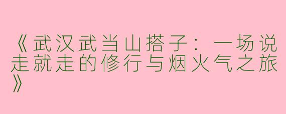 《武汉武当山搭子：一场说走就走的修行与烟火气之旅》