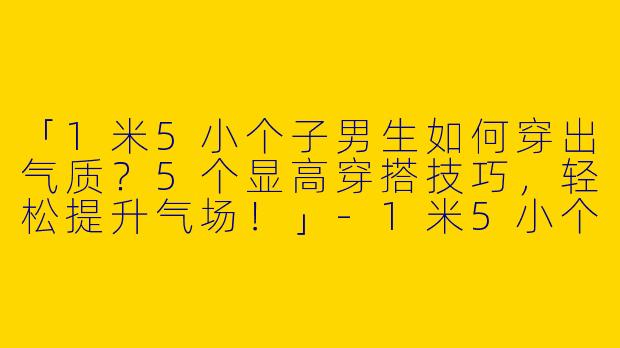 「1米5小个子男生如何穿出气质？5个显高穿搭技巧，轻松提升气场！」-1米5小个子气质穿搭男