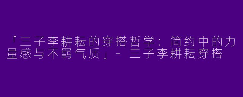 「三子李耕耘的穿搭哲学：简约中的力量感与不羁气质」-三子李耕耘穿搭