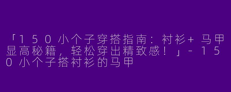 「150小个子穿搭指南：衬衫+马甲显高秘籍，轻松穿出精致感！」-150小个子搭衬衫的马甲