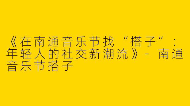 《在南通音乐节找“搭子”：年轻人的社交新潮流》-南通音乐节搭子