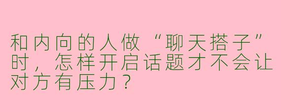 和内向的人做“聊天搭子”时，怎样开启话题才不会让对方有压力？