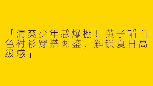 「清爽少年感爆棚！黄子韬白色衬衫穿搭图鉴，解锁夏日高级感」