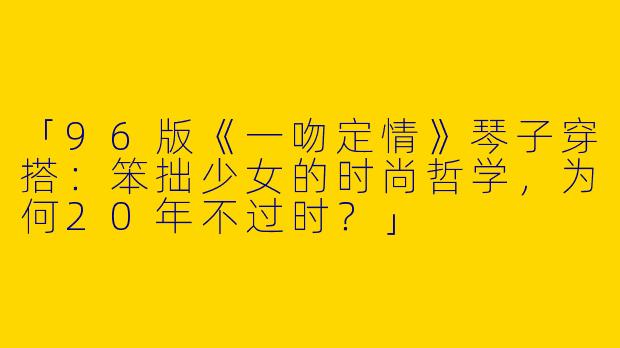 「96版《一吻定情》琴子穿搭：笨拙少女的时尚哲学，为何20年不过时？」