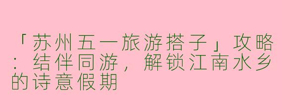 「苏州五一旅游搭子」攻略：结伴同游，解锁江南水乡的诗意假期