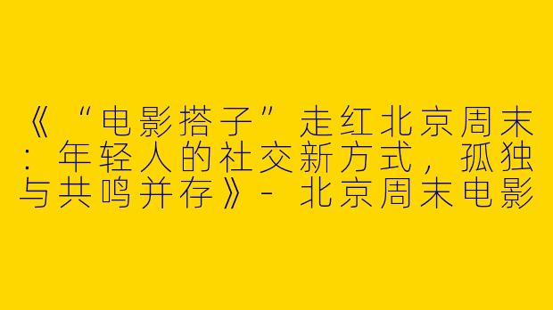 《“电影搭子”走红北京周末：年轻人的社交新方式，孤独与共鸣并存》-北京周末电影搭子