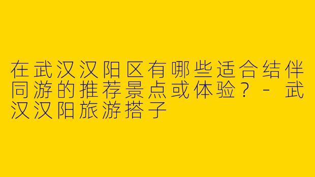 在武汉汉阳区有哪些适合结伴同游的推荐景点或体验？
