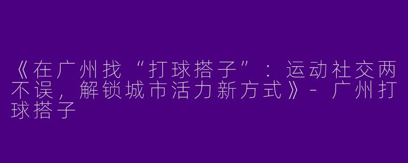 《在广州找“打球搭子”：运动社交两不误，解锁城市活力新方式》-广州打球搭子