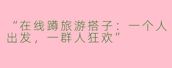 “在线蹲旅游搭子：一个人出发，一群人狂欢”