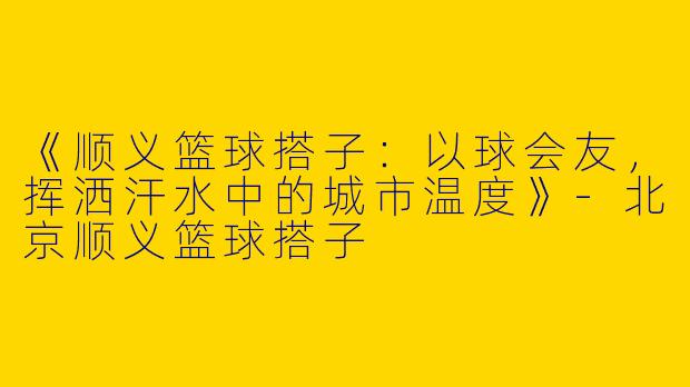 《顺义篮球搭子：以球会友，挥洒汗水中的城市温度》